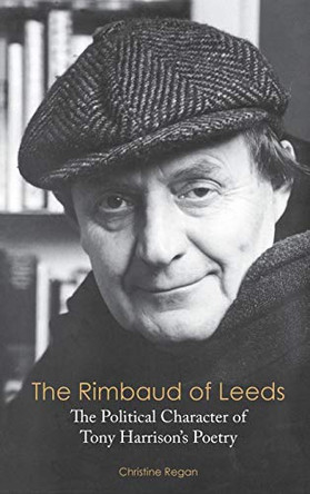 The Rimbaud of Leeds: The Political Character of Tony Harrison's Poetry by Christine Regan 9781604979275