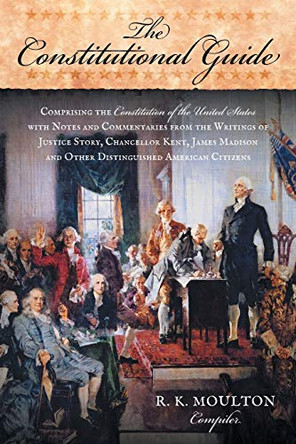The Constitutional Guide: Comprising the Constitution of the United States; With Notes and Commentaries from the Writings of Justice Story, Chancellor Kent, James Madison, and Other Distinguished American Citizens by R K Moulton 9781616191016