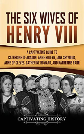 The Six Wives of Henry VIII: A Captivating Guide to Catherine of Aragon, Anne Boleyn, Jane Seymour, Anne of Cleves, Catherine Howard, and Katherine Parr by Captivating History 9781647483425