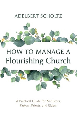 How to Manage a Flourishing Church: A Practical Guide for Ministers, Pastors, Priests, and Elders by Adelbert Scholtz 9781666767643