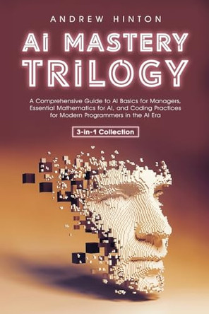 AI Mastery Trilogy: A Comprehensive Guide to AI Basics for Managers, Essential Mathematics for AI, and Coding Practices for Modern Programmers in the AI Era (3-in-1 Collection) by Andrew Hinton 9781761590085