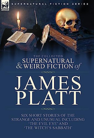 The Collected Supernatural and Weird Fiction of James Platt: Six Short Stories of the Strange and Unusual Including 'The Evil Eye' and 'The Witch's Sabbath' by James Platt 9781782829065