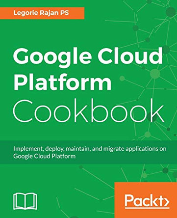 Google Cloud Platform Cookbook: Implement, deploy, maintain, and migrate applications on Google Cloud Platform by Legorie Rajan PS 9781788291996