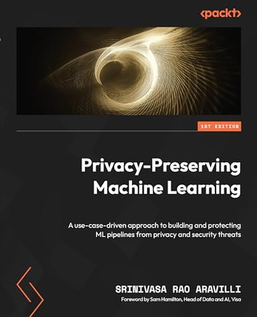 Privacy-Preserving Machine Learning: Use cases driven approach to develop and protect machine learning pipelines from privacy and security threats by Srinivasa Rao Aravilli 9781800564671