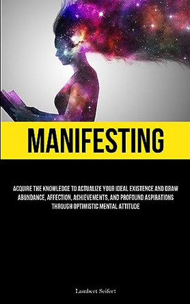 Manifesting: Acquire the Knowledge to Actualize Your Ideal Existence and Draw Abundance, Affection, Achievements, and Profound Aspirations Through Optimistic Mental Attitude by Lambert Seifert 9781837878000