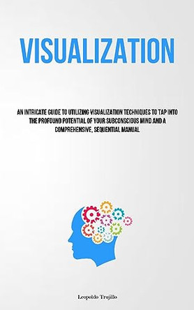 Visualization: An Intricate Guide To Utilizing Visualization Techniques To Tap Into The Profound Potential Of Your Subconscious Mind And A Comprehensive, Sequential Manual by Leopoldo Trujillo 9781837878666