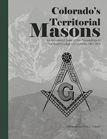 Colorado's Territorial Masons: An Annotated Index of the Proceedings of the Grand Lodge of Colorado, 1861-1876 by Dina C Carson 9781879579859
