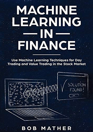 Machine Learning in Finance: Use Machine Learning Techniques for Day Trading and Value Trading in the Stock Market by Bob Mather 9781922300058