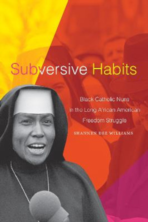 Subversive Habits: Black Catholic Nuns in the Long African American Freedom Struggle by Shannen Dee Williams