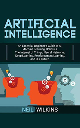 Artificial Intelligence: An Essential Beginner's Guide to AI, Machine Learning, Robotics, The Internet of Things, Neural Networks, Deep Learning, Reinforcement Learning, and Our Future by Neil Wilkins 9781950924806