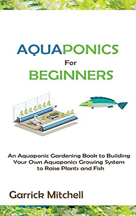 Aquaponics for Beginners: An Aquaponic Gardening Book to Building Your Own Aquaponics Growing System to Raise Plants and Fish by Garrick Mitchell 9781952597893