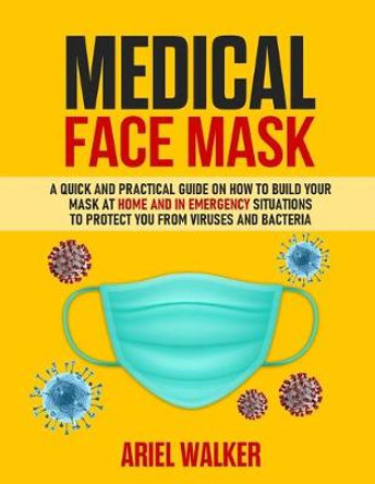 Medical Face Mask: Photos inside: A Quick and Practical Guide on How to Build Your Mask at Home and in an Emergency Situation To Protect You From Viruses and Bacteria by Ariel Walker
