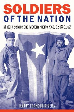 Soldiers of the Nation: Military Service and Modern Puerto Rico, 1868–1952 by Harry Franqui-Rivera