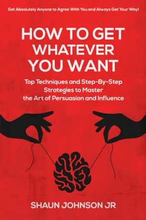 How To Get Whatever You Want: Top Techniques and Step-By-Step Strategies to Master the Art of Persuasion and Influence by Shaun Johnson, Jr 9798218037161