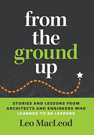 From the Ground Up: Stories and Lessons from Architects and Engineers Who Learned to Be Leaders by Leo MacLeod 9798985682205