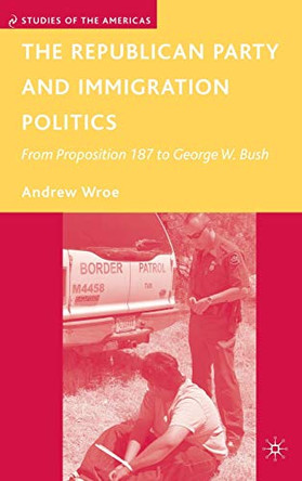 The Republican Party and Immigration Politics: From Proposition 187 to George W. Bush by Andrew Wroe 9780230600539
