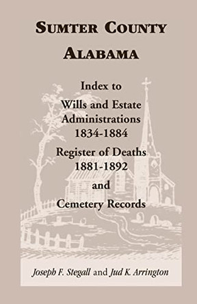 Sumter County, Alabama: Index to Wills and Estate Administrations, 1834-1884; Register of Deaths, 1881-1892; and Cemetery Records by Joseph F Stegall 9780788407550