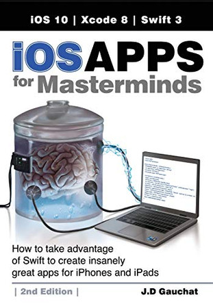 IOS Apps for Masterminds, 2nd Edition: How to Take Advantage of Swift 3 to Create Insanely Great Apps for Iphones and Ipads by J D Gauchat 9780991817863