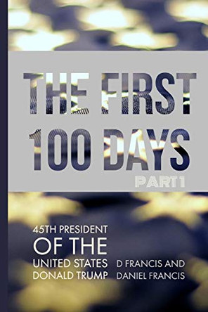 The First 100 Days: 45th President of the United States of America - Donald Trump - Part 1 by Daniel Francis 9780992854836