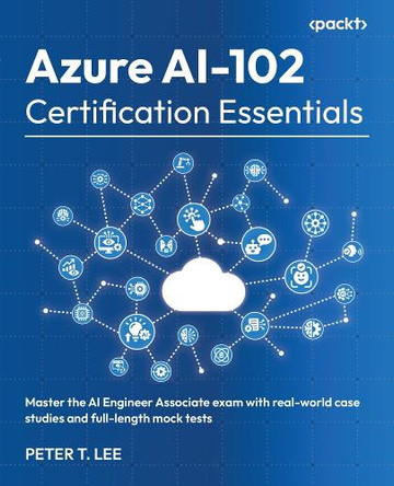 Azure AI-102 Certification Essentials: Master the AI Engineer Associate exam with real-world case studies and full-length mock tests by Peter T. Lee 9781836205272