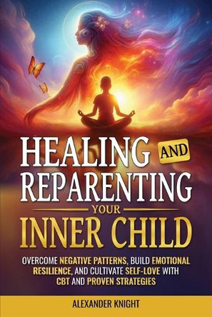 Healing and Reparenting Your Inner Child: Overcoming Negative Thought Patterns, Building Emotional Resilience, and Cultivating Self-Love with CBT and Other Proven Strategies by Alexander Knight 9781963784046