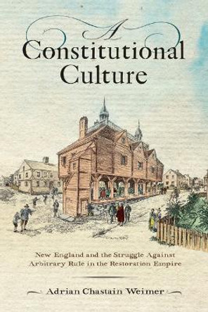 A Constitutional Culture: New England and the Struggle Against Arbitrary Rule in the Restoration Empire by Adrian Chastain Weimer