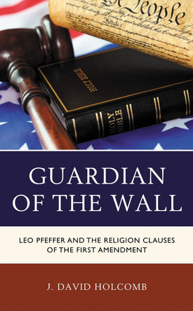Guardian of the Wall: Leo Pfeffer and the Religion Clauses of the First Amendment by J. David Holcomb 9780739149010