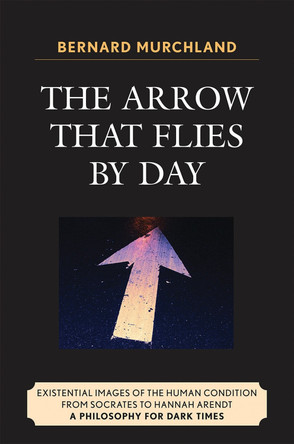 The Arrow that Flies by Day: Existential Images of the Human Condition from Socrates to Hannah Arendt by Bernard Murchland 9780761840428