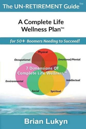 The Un-Retirement Guide TM: A Complete Life Wellness PlanTM for 50+ Boomers Needing to Succeed. by Brian Lukyn 9780994851109