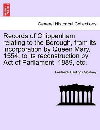 Records of Chippenham Relating to the Borough, from Its Incorporation by Queen Mary, 1554, to Its Reconstruction by Act of Parliament, 1889, Etc. by Frederick Hastings Goldney 9781241604233
