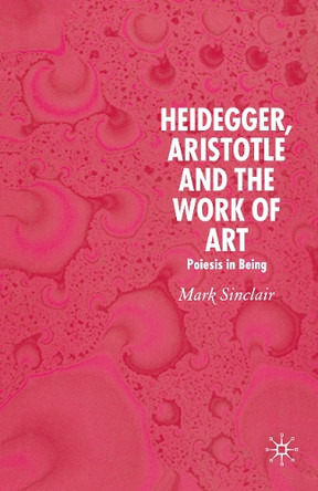 Heidegger, Aristotle and the Work of Art: Poeisis in Being by Mark Sinclair 9781349542307
