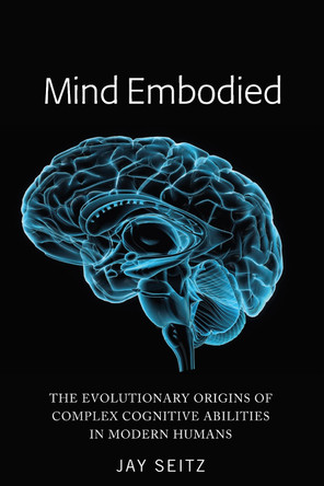Mind Embodied: The Evolutionary Origins of Complex Cognitive Abilities in Modern Humans by Jay Seitz 9781433166143
