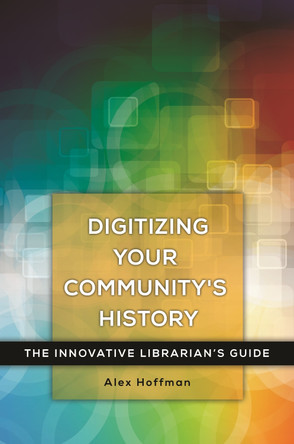 Digitizing Your Community's History: The Innovative Librarian's Guide by Alex Hoffman 9781440842405