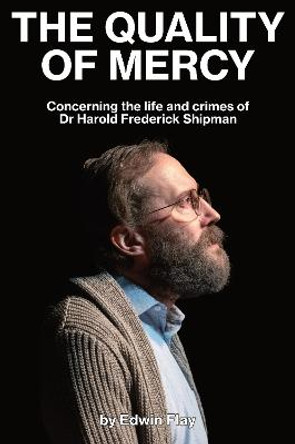 The Quality of Mercy: Concerning the life and crimes of Dr Harold Frederick Shipman by Edwin Flay