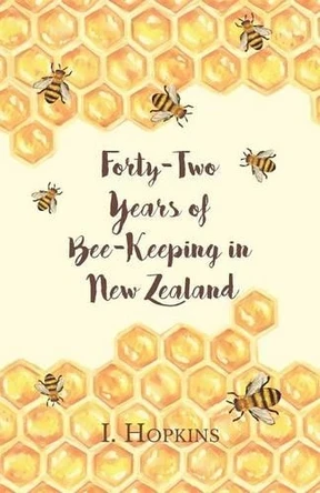 Forty-Two Years of Bee-Keeping in New Zealand 1874-1916 - Some Reminiscences by I Hopkins 9781473334373