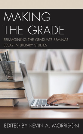 Making the Grade: Reimagining the Graduate Seminar Essay in Literary Studies by Kevin A. Morrison 9781475856385