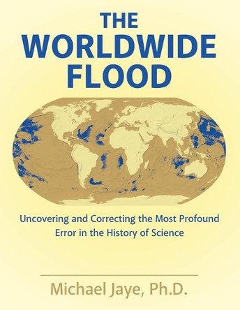 The Worldwide Flood: Uncovering and Correcting the Most Profound Error in the History of Science by Ph D Michael Jaye 9781480844315