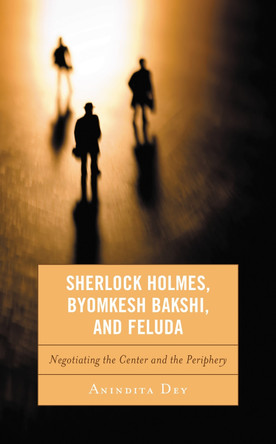 Sherlock Holmes, Byomkesh Bakshi, and Feluda: Negotiating the Centre and the Periphery by Anindita Dey 9781498512107