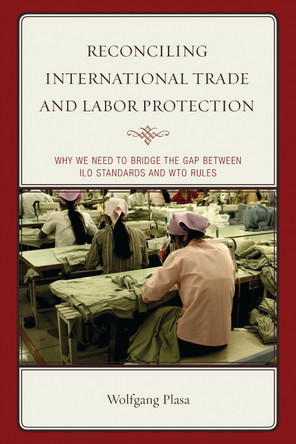 Reconciling International Trade and Labor Protection: Why We Need to Bridge the Gap between ILO Standards and WTO Rules by Wolfgang Plasa 9781498521406