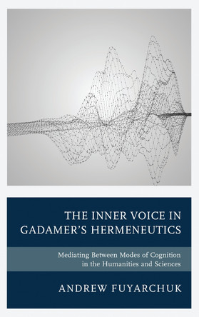 The Inner Voice in Gadamer's Hermeneutics: Mediating Between Modes of Cognition in the Humanities and Sciences by Andrew Fuyarchuk 9781498547055