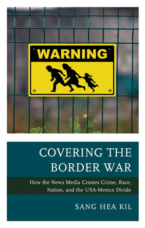 Covering the Border War: How the News Media Creates Crime, Race, Nation, and the USA-Mexico Divide by Sang Hea Kil 9781498561440