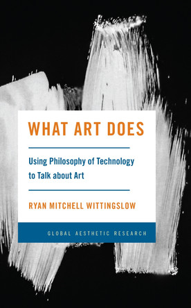 What Art Does: Using Philosophy of Technology to Talk about Art by Ryan Mitchell Wittingslow 9781538167328