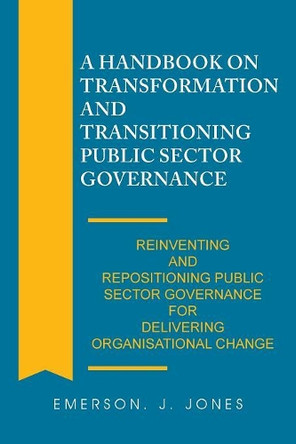 A Handbook on Transformation and Transitioning Public Sector Governance: Reinventing and Repositioning Public Sector Governance for Delivering Organisational Change by Emerson J Jones 9781543491357