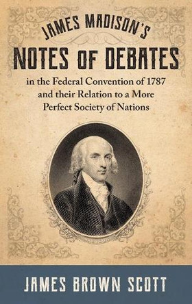 James Madison's Notes of Debates in the Federal Convention of 1787 and their Relation to a More Perfect Society of Nations (1918) by James Brown Scott 9781584771647