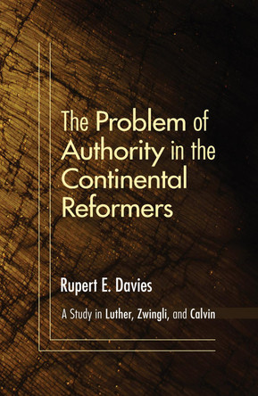 The Problem of Authority in the Continental Reformers: A Study in Luther, Zwingli, and Calvin by Rupert E Davies 9781606087282
