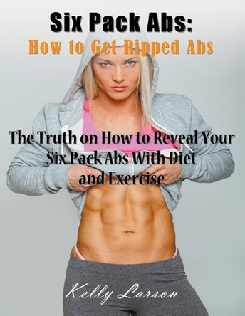 Six Pack ABS: How to Get Ripped ABS (Large Print): The Truth on How to Reveal Your Six Pack ABS with Diet and Exercise by Kelly Larson 9781635016185
