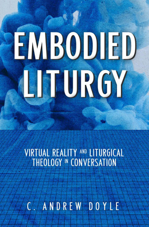 Embodied Liturgy: Virtual Reality and Liturgical Theology in Conversation by C Andrew Doyle 9781640654358