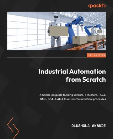 Industrial Automation from Scratch: A hands-on guide to using sensors, actuators, PLCs, HMIs, and SCADA to automate industrial processes by Olushola Akande 9781800569386