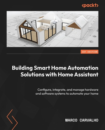 Building Smart Home Automation Solutions with Home Assistant: Configure, integrate, and manage hardware and software systems to automate your home by Marco Carvalho 9781801815291