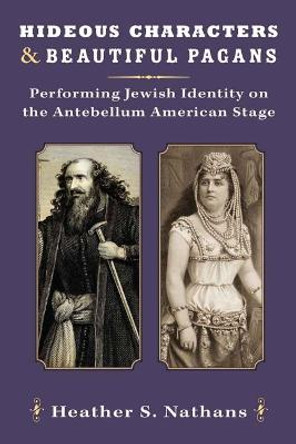 Hideous Characters and Beautiful Pagans: Performing Jewish Identity on the Antebellum American Stage by Heather Nathans